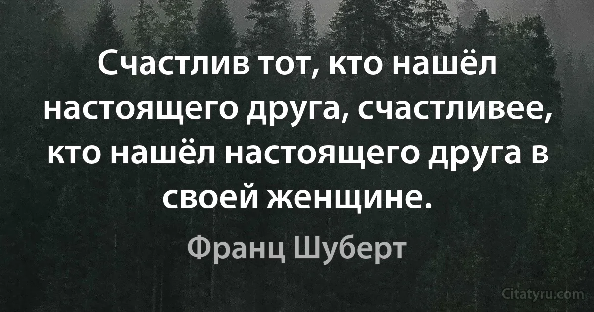 Счастлив тот, кто нашёл настоящего друга, счастливее, кто нашёл настоящего друга в своей женщине. (Франц Шуберт)