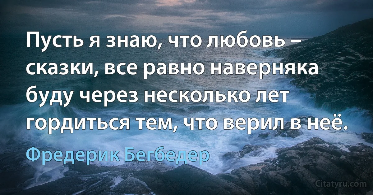 Пусть я знаю, что любовь – сказки, все равно наверняка буду через несколько лет гордиться тем, что верил в неё. (Фредерик Бегбедер)