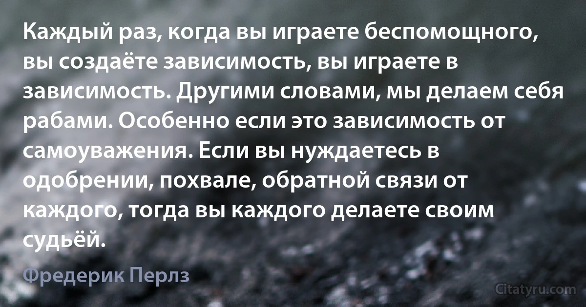 Каждый раз, когда вы играете беспомощного, вы создаёте зависимость, вы играете в зависимость. Другими словами, мы делаем себя рабами. Особенно если это зависимость от самоуважения. Если вы нуждаетесь в одобрении, похвале, обратной связи от каждого, тогда вы каждого делаете своим судьёй. (Фредерик Перлз)