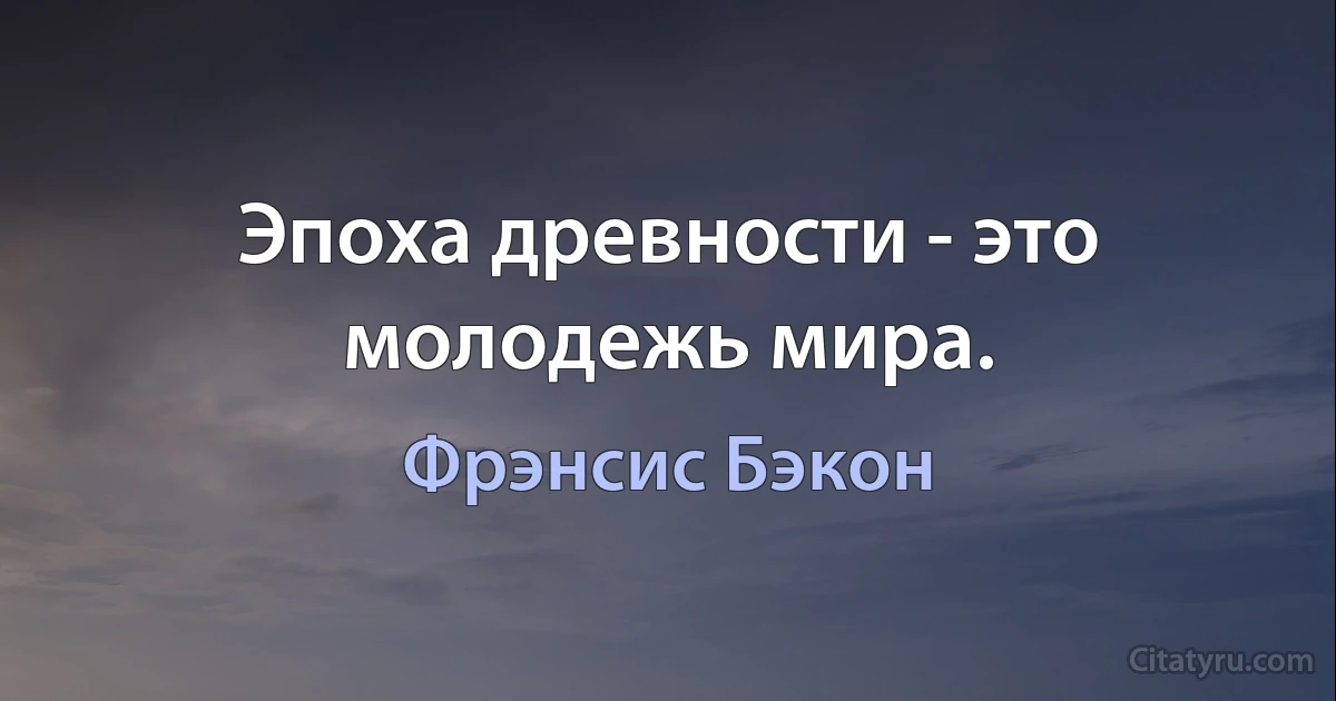 Эпоха древности - это молодежь мира. (Фрэнсис Бэкон)