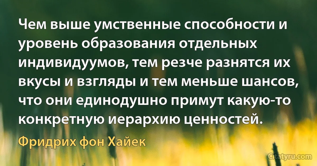 Чем выше умственные способности и уровень образования отдельных индивидуумов, тем резче разнятся их вкусы и взгляды и тем меньше шансов, что они единодушно примут какую-то конкретную иерархию ценностей. (Фридрих фон Хайек)