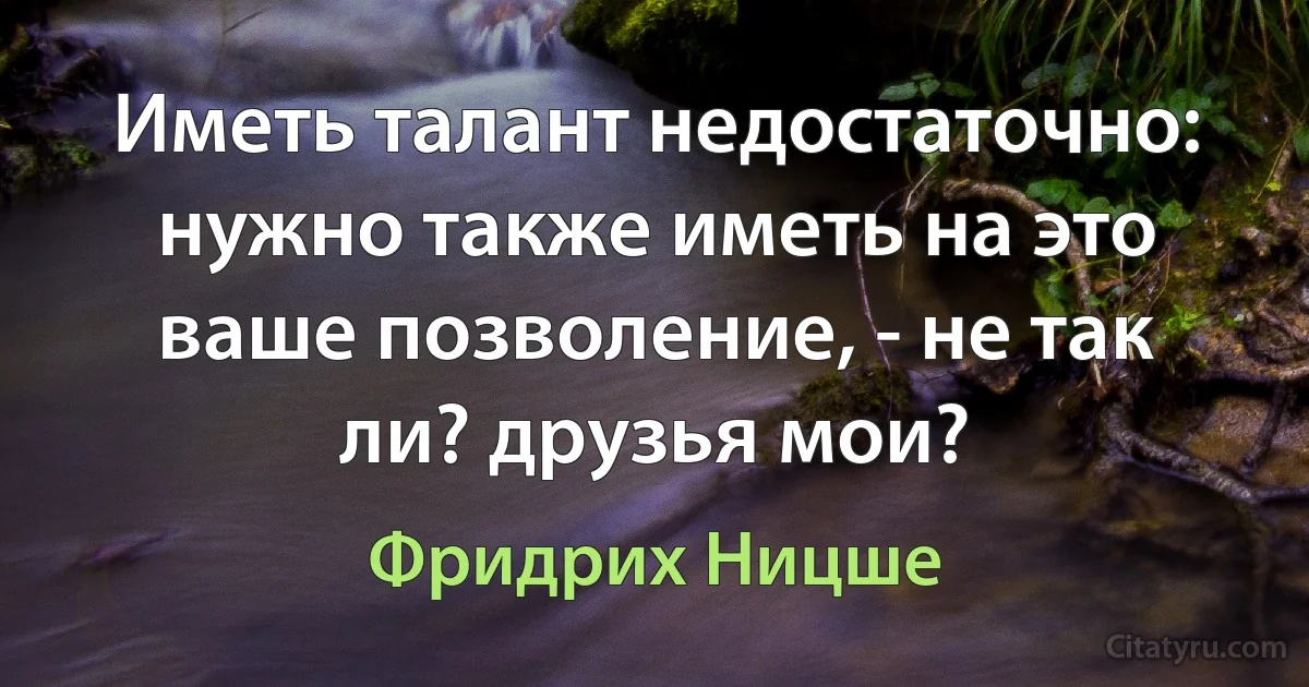 Иметь талант недостаточно: нужно также иметь на это ваше позволение, - не так ли? друзья мои? (Фридрих Ницше)