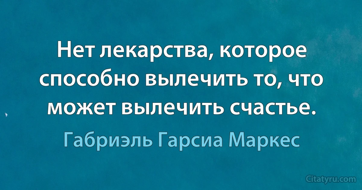 Нет лекарства, которое способно вылечить то, что может вылечить счастье. (Габриэль Гарсиа Маркес)