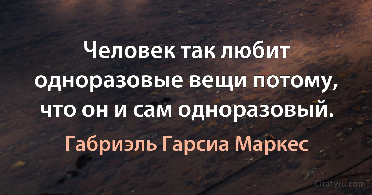 Человек так любит одноразовые вещи потому, что он и сам одноразовый. (Габриэль Гарсиа Маркес)