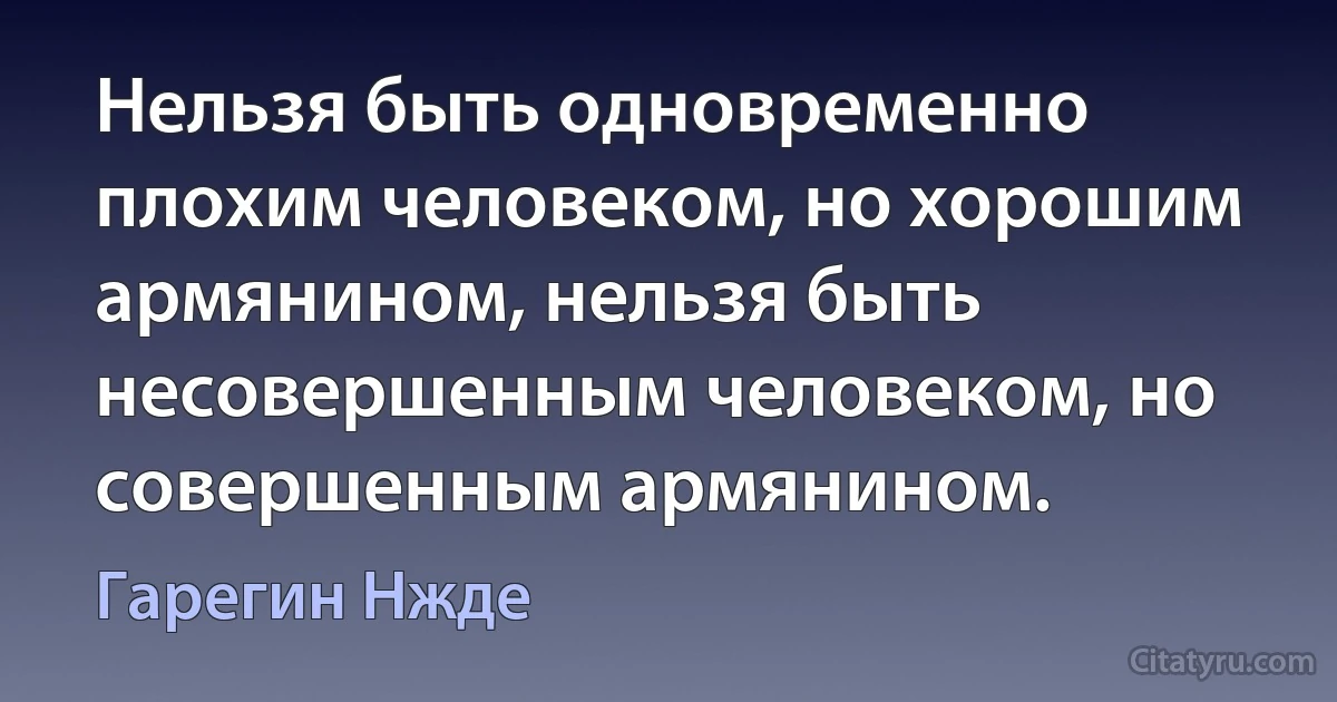 Нельзя быть одновременно плохим человеком, но хорошим армянином, нельзя быть несовершенным человеком, но совершенным армянином. (Гарегин Нжде)