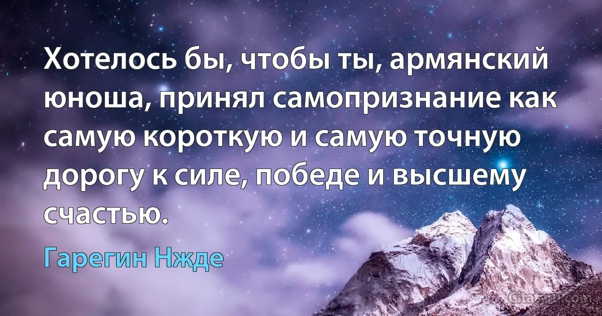 Хотелось бы, чтобы ты, армянский юноша, принял самопризнание как самую короткую и самую точную дорогу к силе, победе и высшему счастью. (Гарегин Нжде)