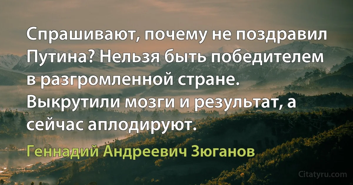 Спрашивают, почему не поздравил Путина? Нельзя быть победителем в разгромленной стране. Выкрутили мозги и результат, а сейчас аплодируют. (Геннадий Андреевич Зюганов)