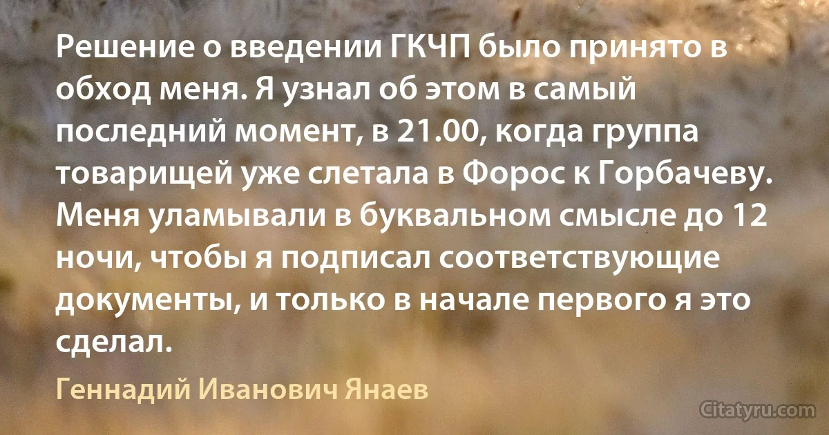 Решение о введении ГКЧП было принято в обход меня. Я узнал об этом в самый последний момент, в 21.00, когда группа товарищей уже слетала в Форос к Горбачеву. Меня уламывали в буквальном смысле до 12 ночи, чтобы я подписал соответствующие документы, и только в начале первого я это сделал. (Геннадий Иванович Янаев)