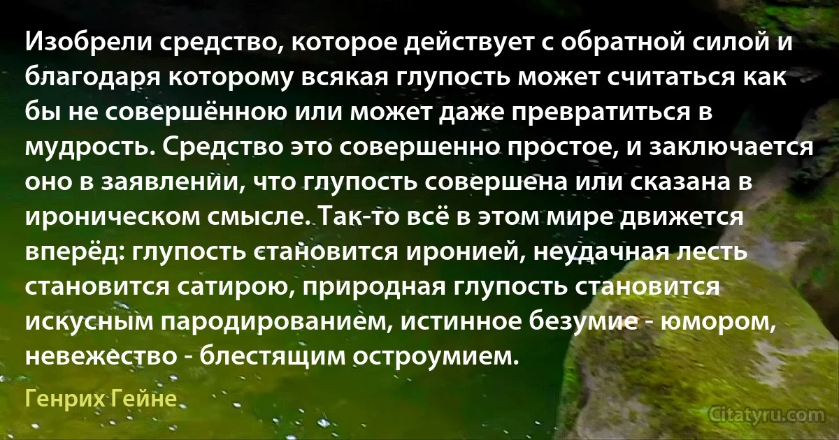 Изобрели средство, которое действует с обратной силой и благодаря которому всякая глупость может считаться как бы не совершённою или может даже превратиться в мудрость. Средство это совершенно простое, и заключается оно в заявлении, что глупость совершена или сказана в ироническом смысле. Так-то всё в этом мире движется вперёд: глупость становится иронией, неудачная лесть становится сатирою, природная глупость становится искусным пародированием, истинное безумие - юмором, невежество - блестящим остроумием. (Генрих Гейне)