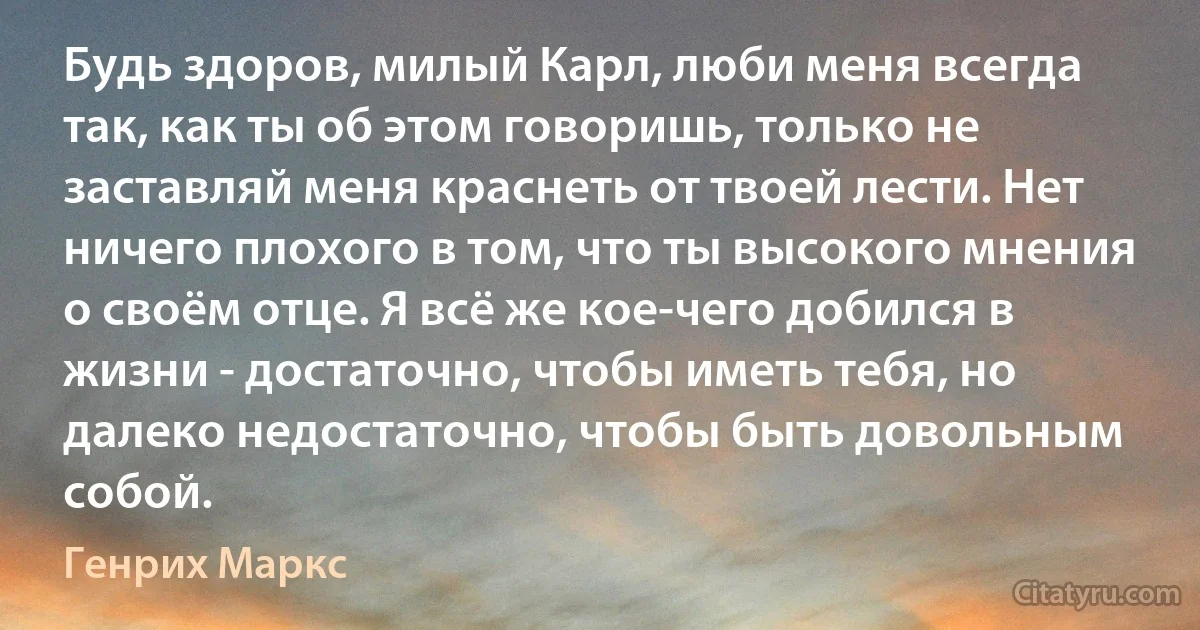 Будь здоров, милый Карл, люби меня всегда так, как ты об этом говоришь, только не заставляй меня краснеть от твоей лести. Нет ничего плохого в том, что ты высокого мнения о своём отце. Я всё же кое-чего добился в жизни - достаточно, чтобы иметь тебя, но далеко недостаточно, чтобы быть довольным собой. (Генрих Маркс)