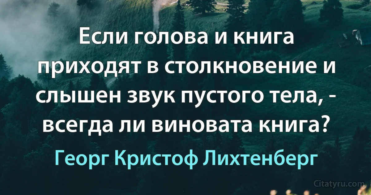 Если голова и книга приходят в столкновение и слышен звук пустого тела, - всегда ли виновата книга? (Георг Кристоф Лихтенберг)