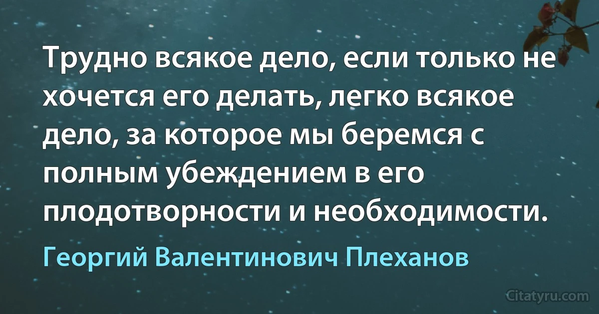 Трудно всякое дело, если только не хочется его делать, легко всякое дело, за которое мы беремся с полным убеждением в его плодотворности и необходимости. (Георгий Валентинович Плеханов)