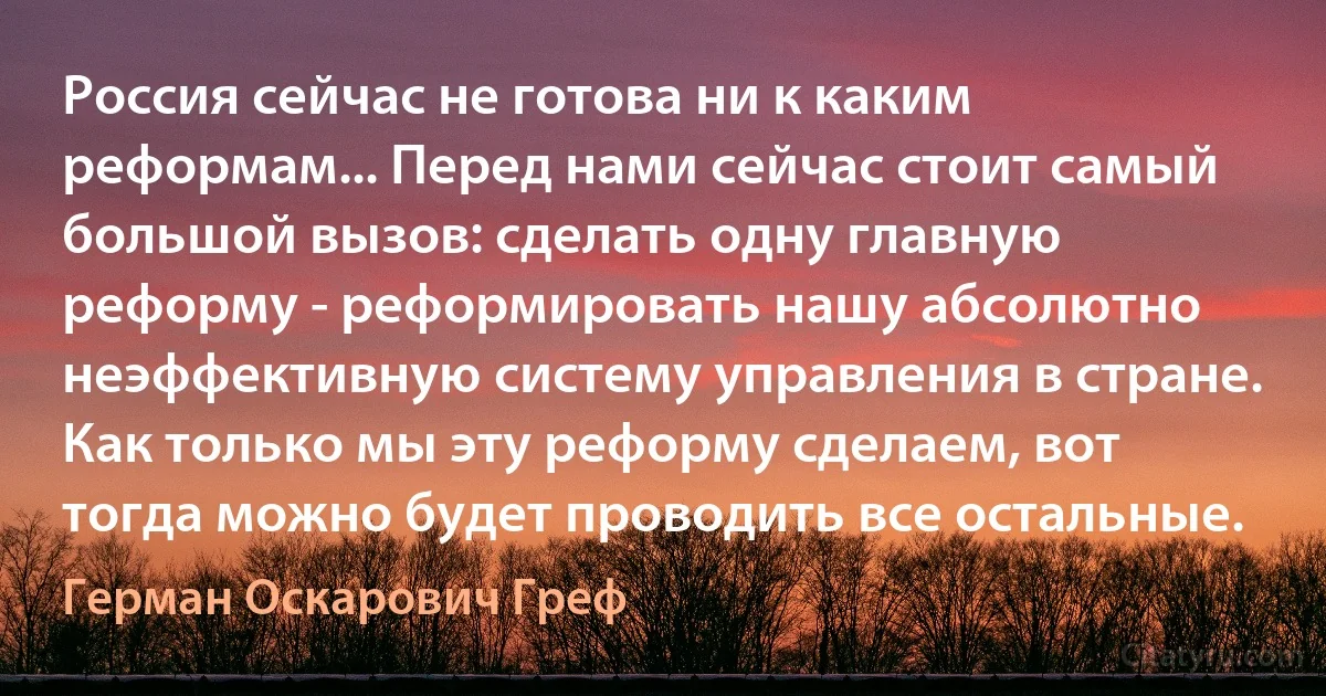 Россия сейчас не готова ни к каким реформам... Перед нами сейчас стоит самый большой вызов: сделать одну главную реформу - реформировать нашу абсолютно неэффективную систему управления в стране. Как только мы эту реформу сделаем, вот тогда можно будет проводить все остальные. (Герман Оскарович Греф)