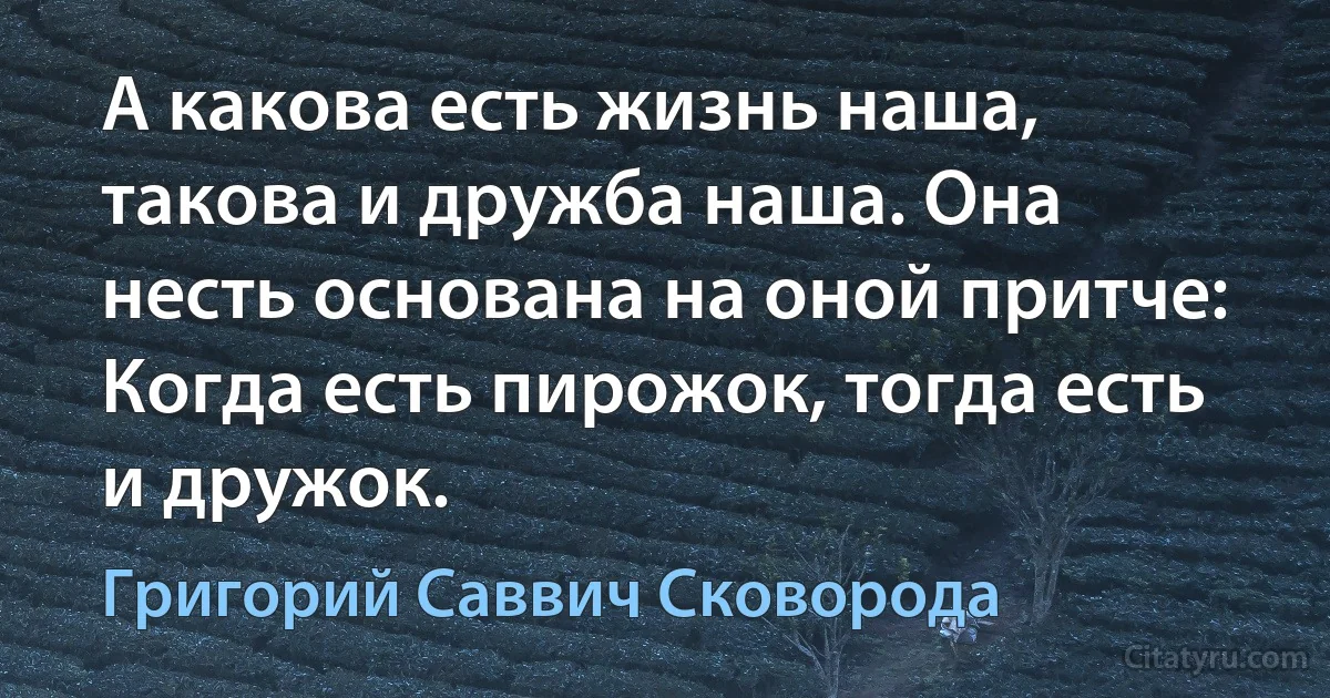 А какова есть жизнь наша, такова и дружба наша. Она несть основана на оной притче: Когда есть пирожок, тогда есть и дружок. (Григорий Саввич Сковорода)