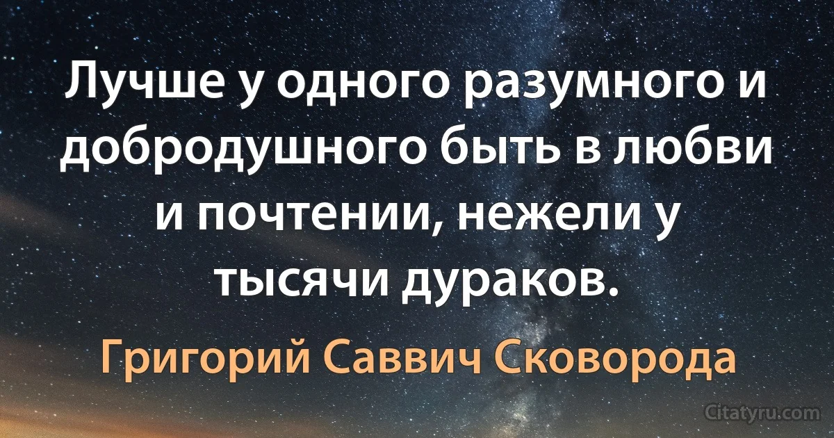 Лучше у одного разумного и добродушного быть в любви и почтении, нежели у тысячи дураков. (Григорий Саввич Сковорода)