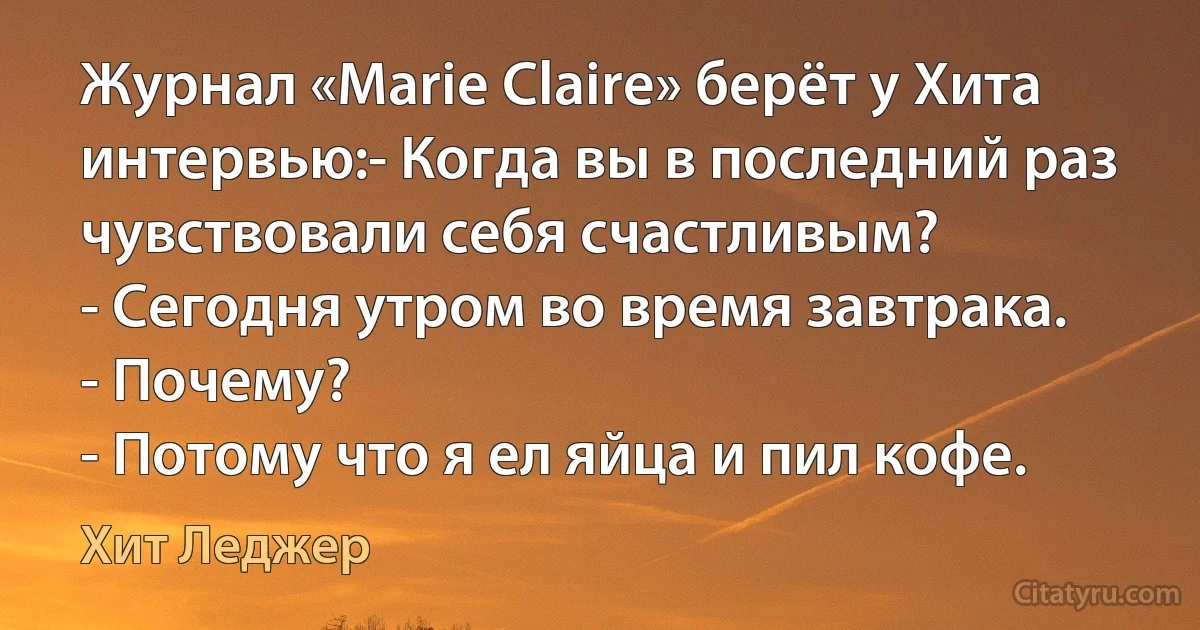 Журнал «Marie Claire» берёт у Хита интервью:- Когда вы в последний раз чувствовали себя счастливым?
- Сегодня утром во время завтрака.
- Почему?
- Потому что я ел яйца и пил кофе. (Хит Леджер)