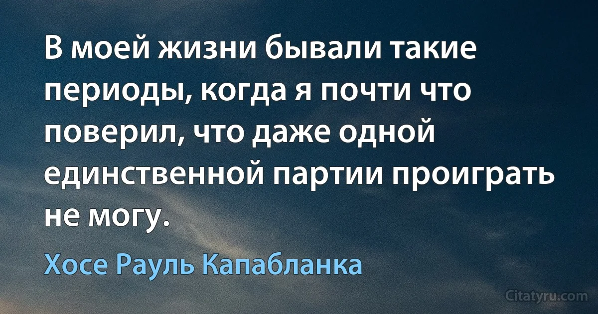 В моей жизни бывали такие периоды, когда я почти что поверил, что даже одной единственной партии проиграть не могу. (Хосе Рауль Капабланка)