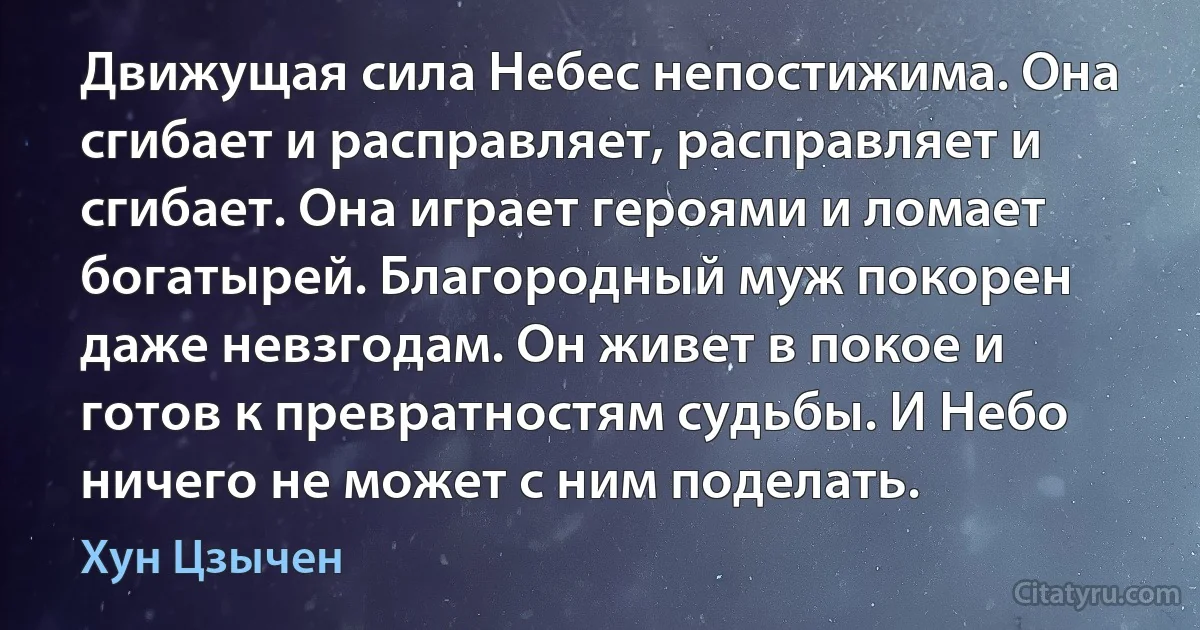 Движущая сила Небес непостижима. Она сгибает и расправляет, расправляет и сгибает. Она играет героями и ломает богатырей. Благородный муж покорен даже невзгодам. Он живет в покое и готов к превратностям судьбы. И Небо ничего не может с ним поделать. (Хун Цзычен)