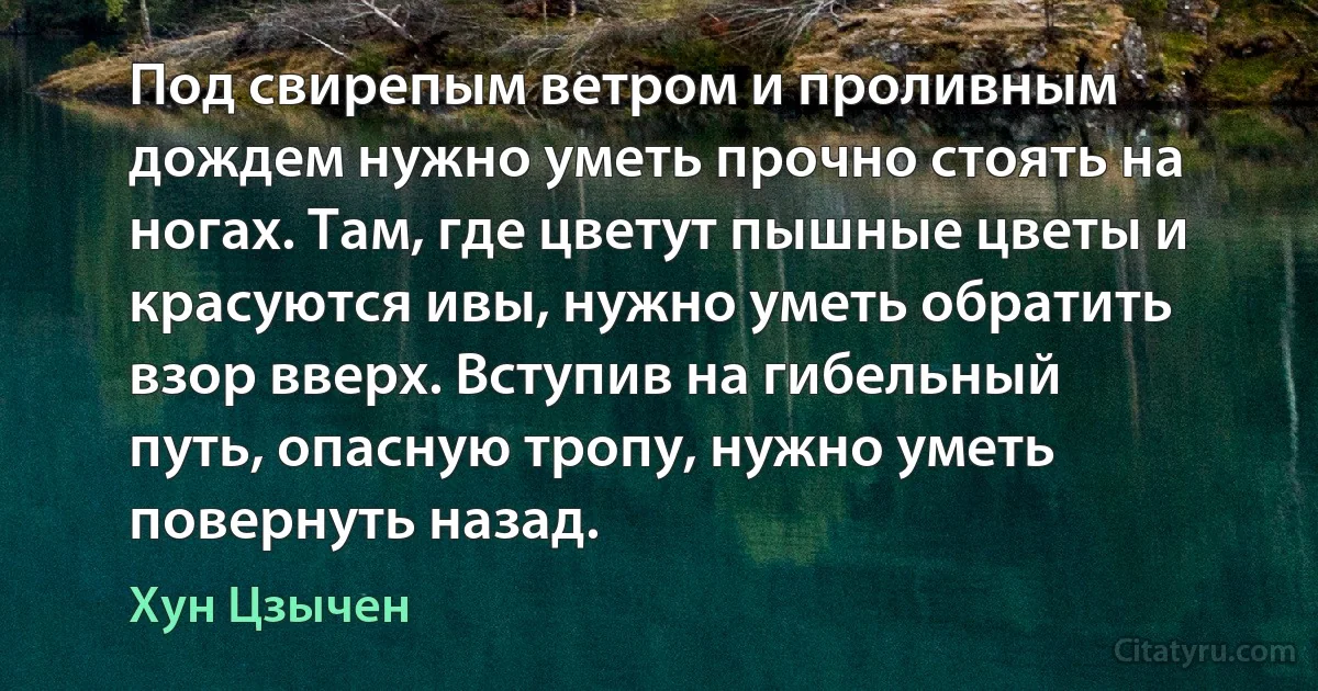 Под свирепым ветром и проливным дождем нужно уметь прочно стоять на ногах. Там, где цветут пышные цветы и красуются ивы, нужно уметь обратить взор вверх. Вступив на гибельный путь, опасную тропу, нужно уметь повернуть назад. (Хун Цзычен)