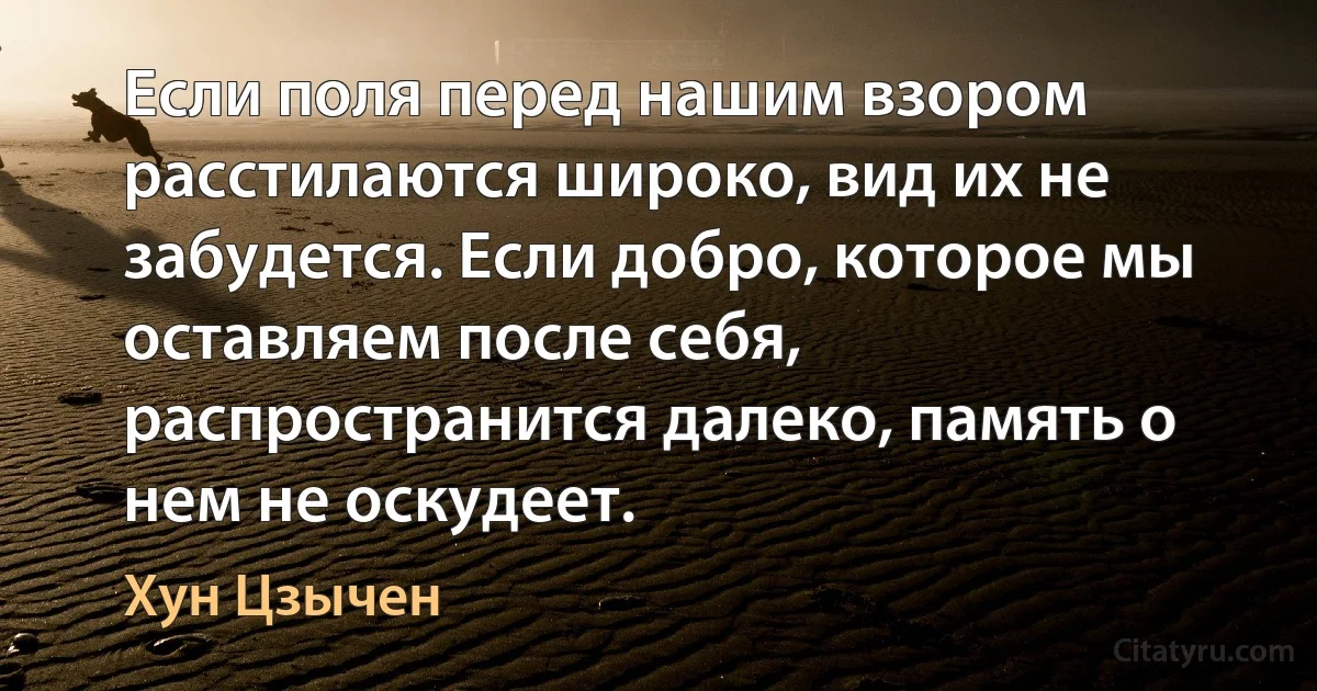 Если поля перед нашим взором расстилаются широко, вид их не забудется. Если добро, которое мы оставляем после себя, распространится далеко, память о нем не оскудеет. (Хун Цзычен)