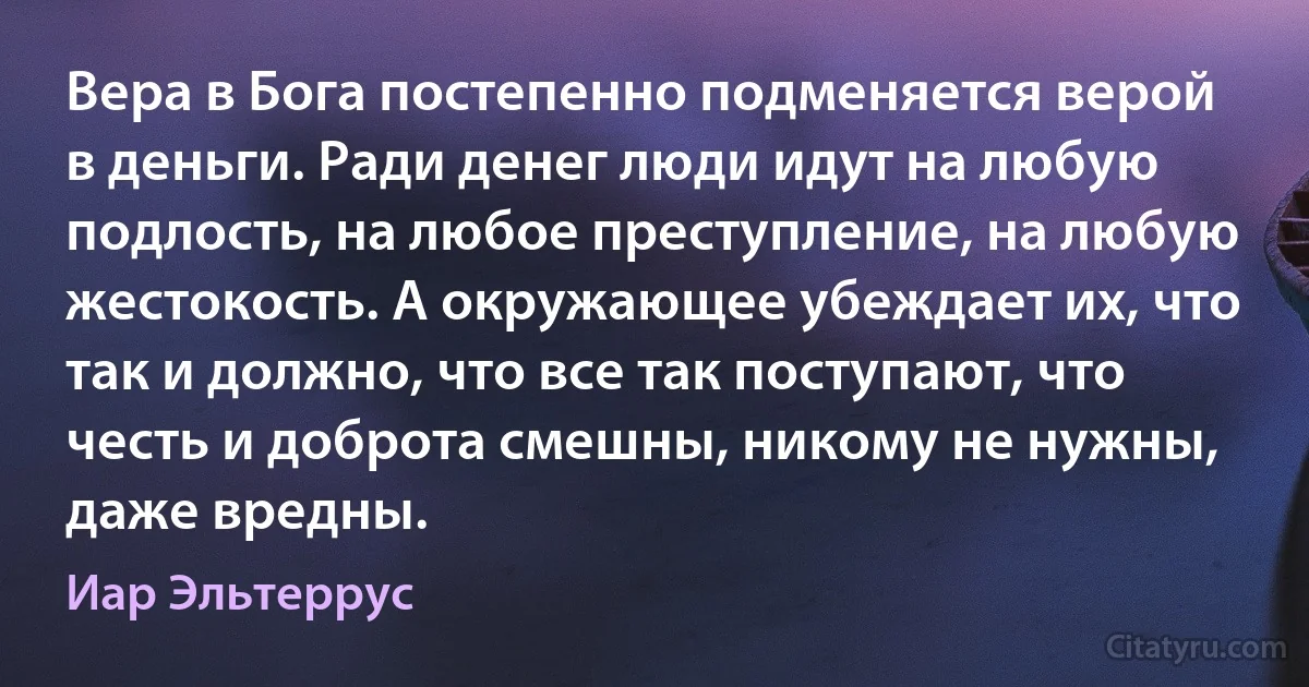 Вера в Бога постепенно подменяется верой в деньги. Ради денег люди идут на любую подлость, на любое преступление, на любую жестокость. А окружающее убеждает их, что так и должно, что все так поступают, что честь и доброта смешны, никому не нужны, даже вредны. (Иар Эльтеррус)