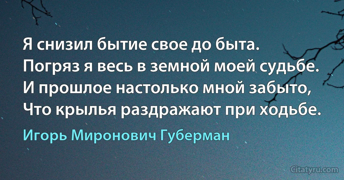 Я снизил бытие свое до быта.
Погряз я весь в земной моей судьбе.
И прошлое настолько мной забыто,
Что крылья раздражают при ходьбе. (Игорь Миронович Губерман)