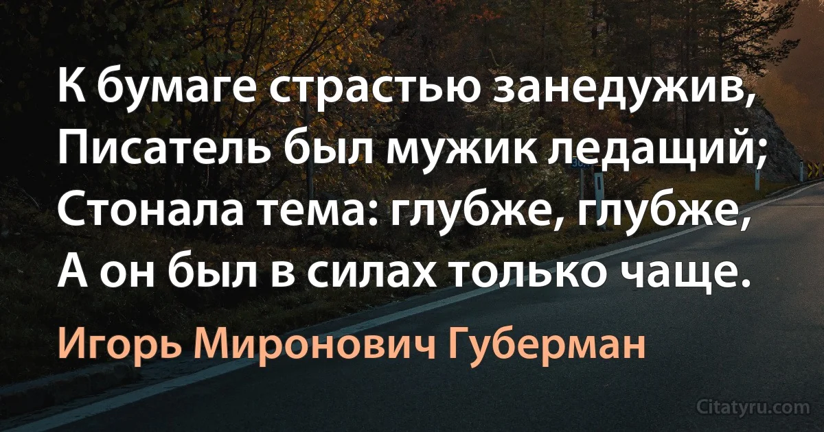 К бумаге страстью занедужив,
Писатель был мужик ледащий;
Стонала тема: глубже, глубже,
А он был в силах только чаще. (Игорь Миронович Губерман)