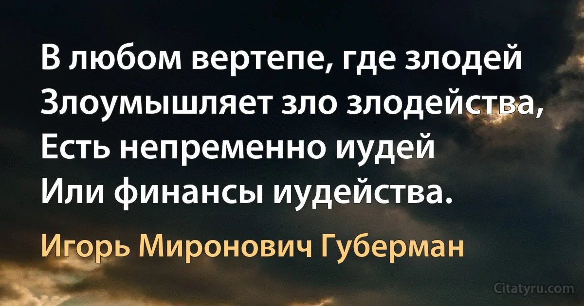 В любом вертепе, где злодей
Злоумышляет зло злодейства,
Есть непременно иудей
Или финансы иудейства. (Игорь Миронович Губерман)