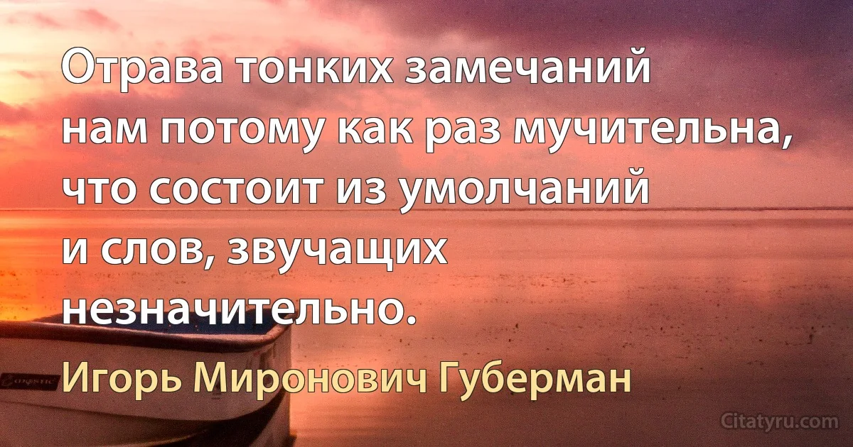 Отрава тонких замечаний
нам потому как раз мучительна,
что состоит из умолчаний
и слов, звучащих незначительно. (Игорь Миронович Губерман)