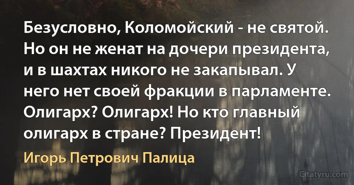 Безусловно, Коломойский - не святой. Но он не женат на дочери президента, и в шахтах никого не закапывал. У него нет своей фракции в парламенте. Олигарх? Олигарх! Но кто главный олигарх в стране? Президент! (Игорь Петрович Палица)