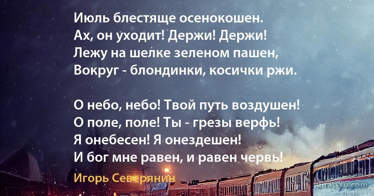 Июль блестяще осенокошен. 
Ах, он уходит! Держи! Держи! 
Лежу на шелке зеленом пашен,
Вокруг - блондинки, косички ржи. 

О небо, небо! Твой путь воздушен! 
О поле, поле! Ты - грезы верфь! 
Я онебесен! Я онездешен!
И бог мне равен, и равен червь! (Игорь Северянин)