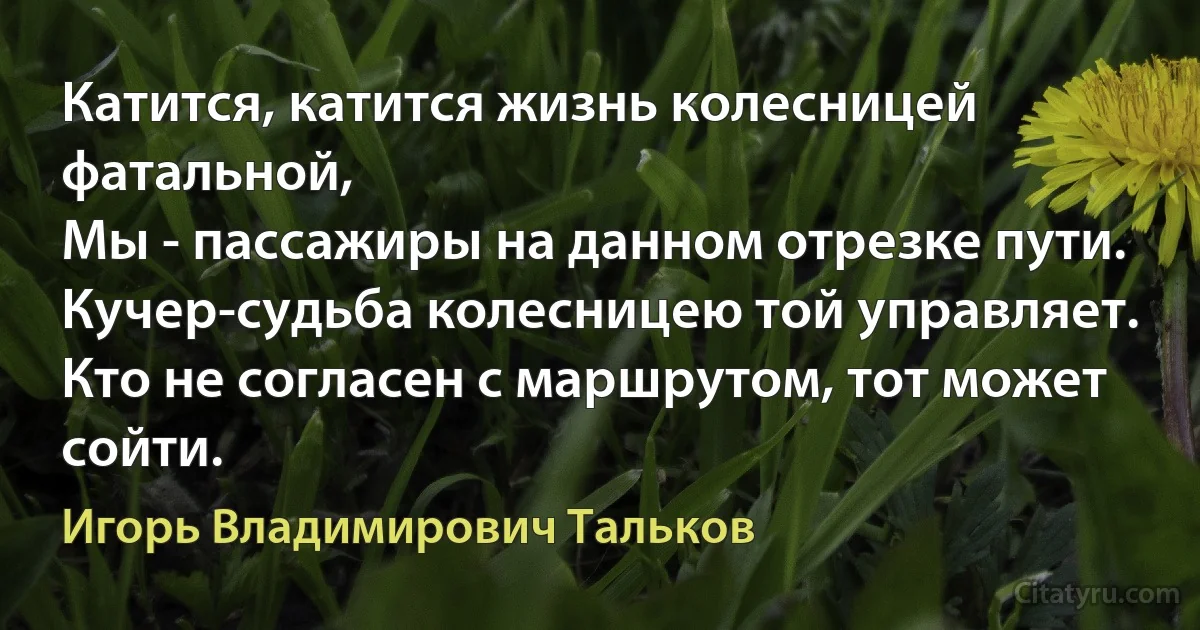 Катится, катится жизнь колесницей фатальной,
Мы - пассажиры на данном отрезке пути.
Кучер-судьба колесницею той управляет.
Кто не согласен с маршрутом, тот может сойти. (Игорь Владимирович Тальков)