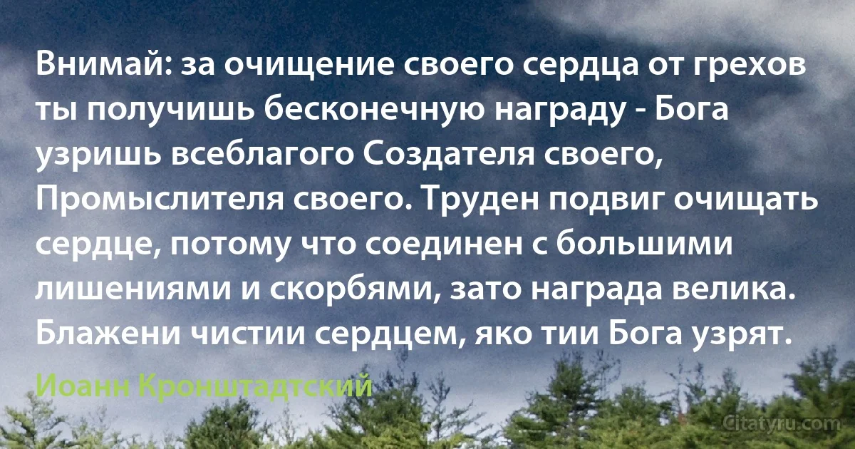 Внимай: за очищение своего сердца от грехов ты получишь бесконечную награду - Бога узришь всеблагого Создателя своего, Промыслителя своего. Труден подвиг очищать сердце, потому что соединен с большими лишениями и скорбями, зато награда велика. Блажени чистии сердцем, яко тии Бога узрят. (Иоанн Кронштадтский)