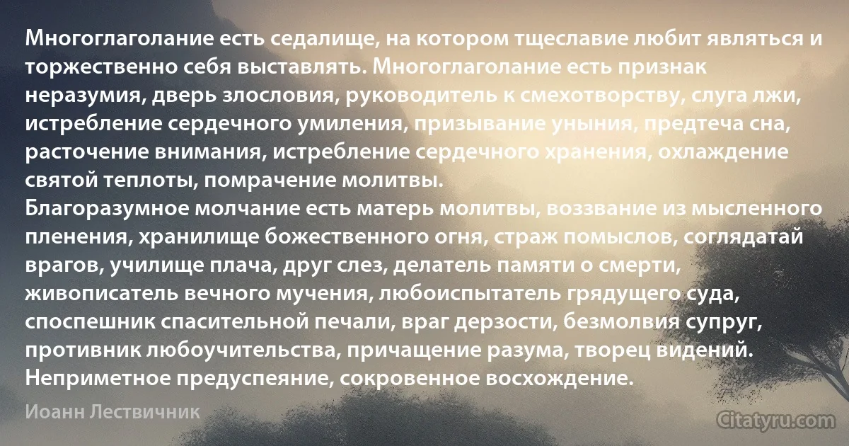 Многоглаголание есть седалище, на котором тщеславие любит являться и торжественно себя выставлять. Многоглаголание есть признак неразумия, дверь злословия, руководитель к смехотворству, слуга лжи, истребление сердечного умиления, призывание уныния, предтеча сна, расточение внимания, истребление сердечного хранения, охлаждение святой теплоты, помрачение молитвы.
Благоразумное молчание есть матерь молитвы, воззвание из мысленного пленения, хранилище божественного огня, страж помыслов, соглядатай врагов, училище плача, друг слез, делатель памяти о смерти, живописатель вечного мучения, любоиспытатель грядущего суда, споспешник спасительной печали, враг дерзости, безмолвия супруг, противник любоучительства, причащение разума, творец видений. Неприметное предуспеяние, сокровенное восхождение. (Иоанн Лествичник)