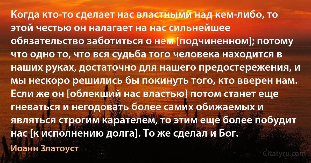 Когда кто-то сделает нас властными над кем-либо, то этой честью он налагает на нас сильнейшее обязательство заботиться о нем [подчиненном]; потому что одно то, что вся судьба того человека находится в наших руках, достаточно для нашего предостережения, и мы нескоро решились бы покинуть того, кто вверен нам. Если же он [облекший нас властью] потом станет еще гневаться и негодовать более самих обижаемых и являться строгим карателем, то этим еще более побудит нас [к исполнению долга]. То же сделал и Бог. (Иоанн Златоуст)