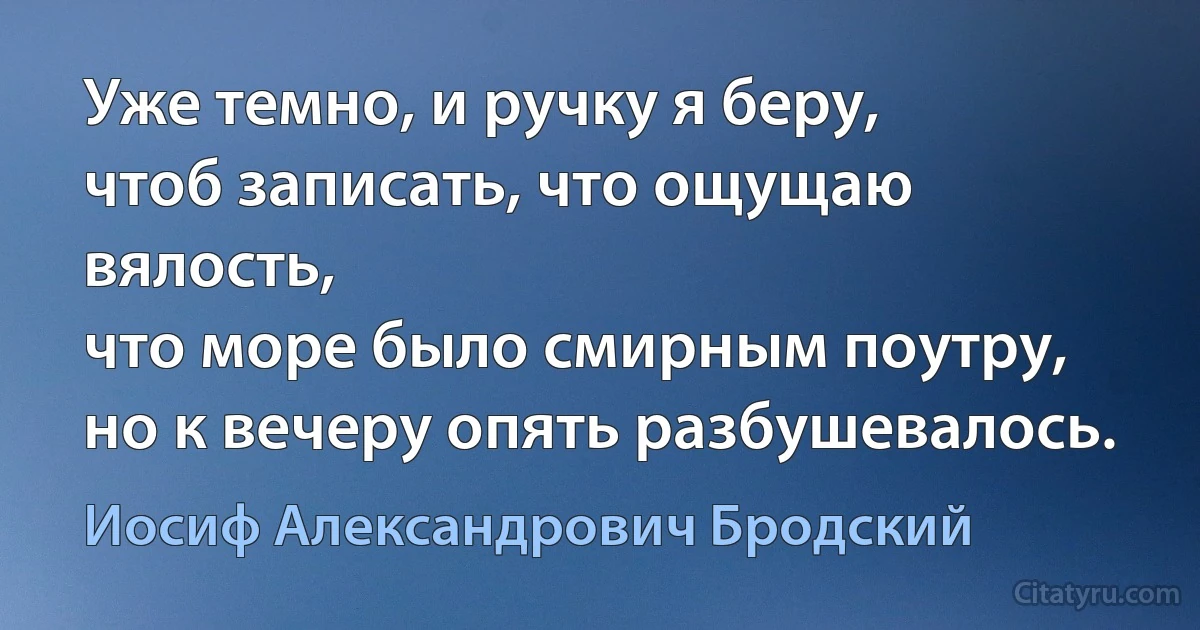 Уже темно, и ручку я беру,
чтоб записать, что ощущаю вялость,
что море было смирным поутру,
но к вечеру опять разбушевалось. (Иосиф Александрович Бродский)