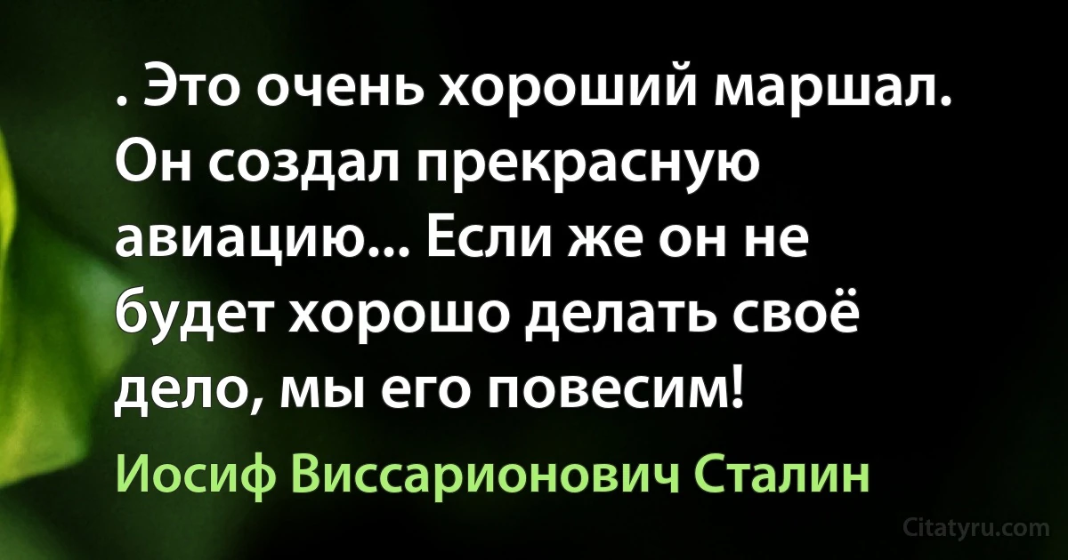 . Это очень хороший маршал. Он создал прекрасную авиацию... Если же он не будет хорошо делать своё дело, мы его повесим! (Иосиф Виссарионович Сталин)