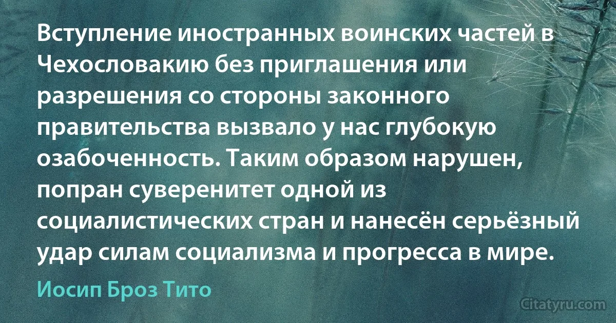 Вступление иностранных воинских частей в Чехословакию без приглашения или разрешения со стороны законного правительства вызвало у нас глубокую озабоченность. Таким образом нарушен, попран суверенитет одной из социалистических стран и нанесён серьёзный удар силам социализма и прогресса в мире. (Иосип Броз Тито)