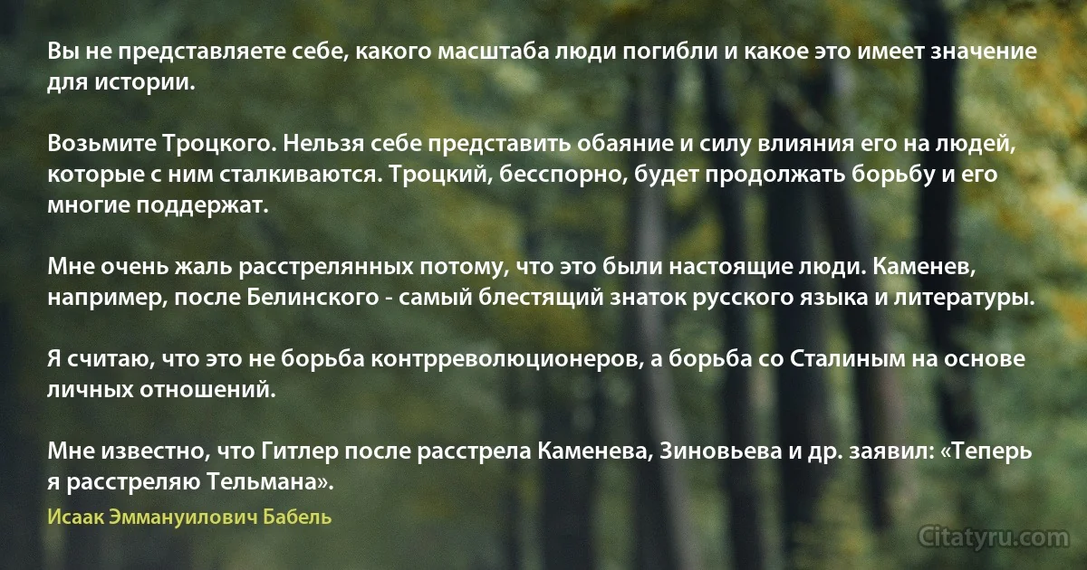 Вы не представляете себе, какого масштаба люди погибли и какое это имеет значение для истории.

Возьмите Троцкого. Нельзя себе представить обаяние и силу влияния его на людей, которые с ним сталкиваются. Троцкий, бесспорно, будет продолжать борьбу и его многие поддержат.

Мне очень жаль расстрелянных потому, что это были настоящие люди. Каменев, например, после Белинского - самый блестящий знаток русского языка и литературы.

Я считаю, что это не борьба контрреволюционеров, а борьба со Сталиным на основе личных отношений.

Мне известно, что Гитлер после расстрела Каменева, Зиновьева и др. заявил: «Теперь я расстреляю Тельмана». (Исаак Эммануилович Бабель)