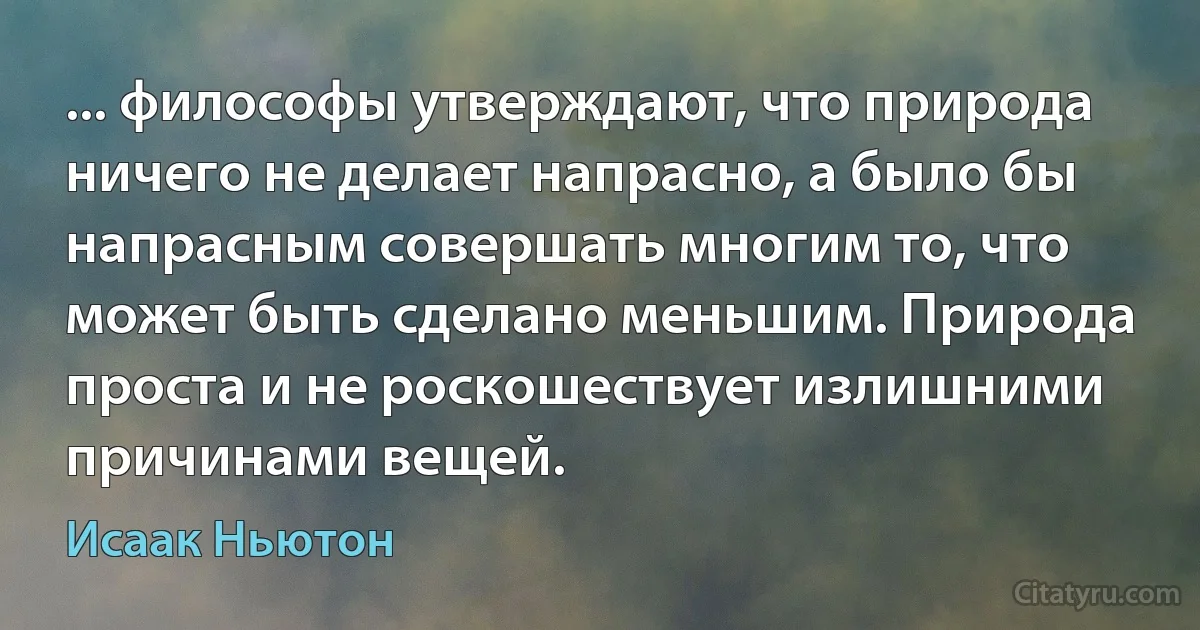 ... философы утверждают, что природа ничего не делает напрасно, а было бы напрасным совершать многим то, что может быть сделано меньшим. Природа проста и не роскошествует излишними причинами вещей. (Исаак Ньютон)