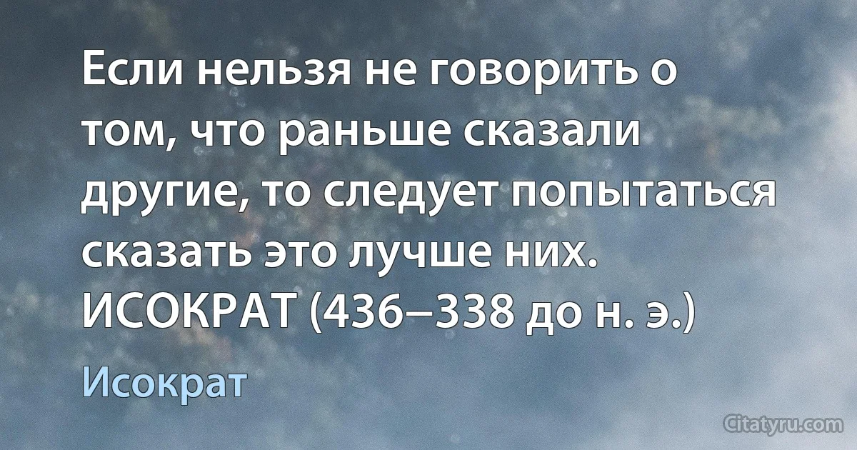 Если нельзя не говорить о том, что раньше сказали другие, то следует попытаться сказать это лучше них. ИСОКРАТ (436−338 до н. э.) (Исократ)