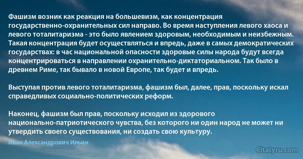 Фашизм возник как реакция на большевизм, как концентрация государственно-охранительных сил направо. Во время наступления левого хаоса и левого тоталитаризма - это было явлением здоровым, необходимым и неизбежным. Такая концентрация будет осуществляться и впредь, даже в самых демократических государствах: в час национальной опасности здоровые силы народа будут всегда концентрироваться в направлении охранительно-диктаториальном. Так было в древнем Риме, так бывало в новой Европе, так будет и впредь.

Выступая против левого тоталитаризма, фашизм был, далее, прав, поскольку искал справедливых социально-политических реформ.

Наконец, фашизм был прав, поскольку исходил из здорового национально-патриотического чувства, без которого ни один народ не может ни утвердить своего существования, ни создать свою культуру. (Иван Александрович Ильин)