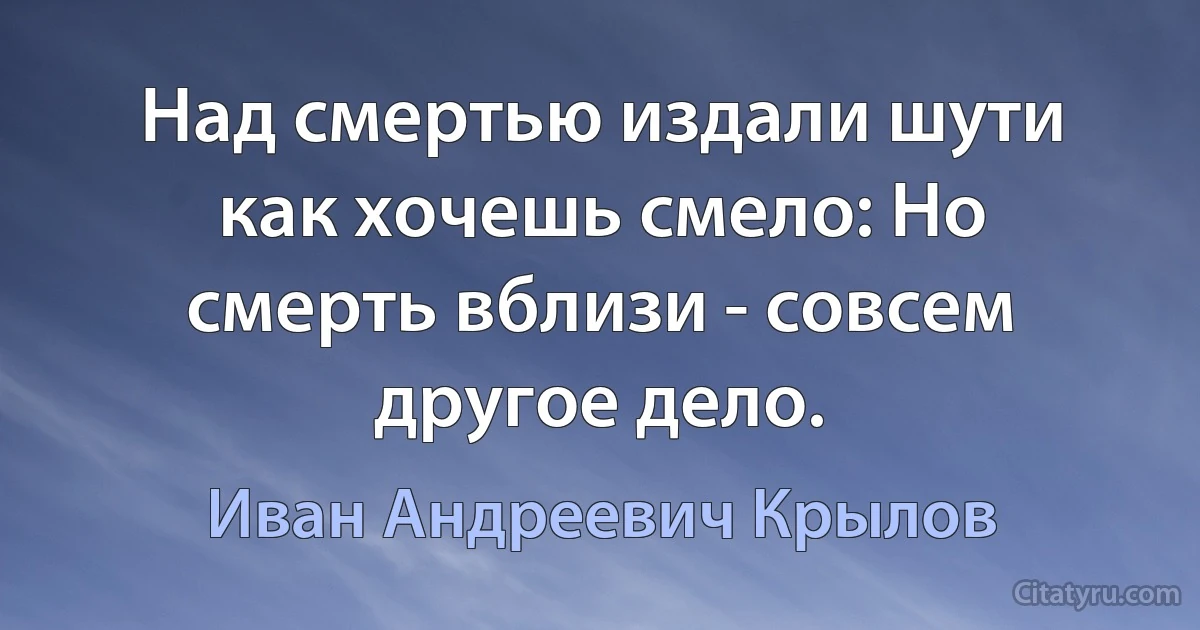 Над смертью издали шути как хочешь смело: Но смерть вблизи - совсем другое дело. (Иван Андреевич Крылов)