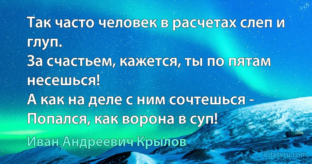 Так часто человек в расчетах слеп и глуп.
За счастьем, кажется, ты по пятам несешься!
А как на деле с ним сочтешься -
Попался, как ворона в суп! (Иван Андреевич Крылов)