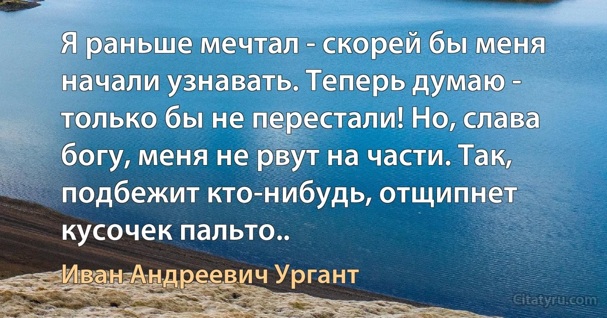 Я раньше мечтал - скорей бы меня начали узнавать. Теперь думаю - только бы не перестали! Но, слава богу, меня не рвут на части. Так, подбежит кто-нибудь, отщипнет кусочек пальто.. (Иван Андреевич Ургант)