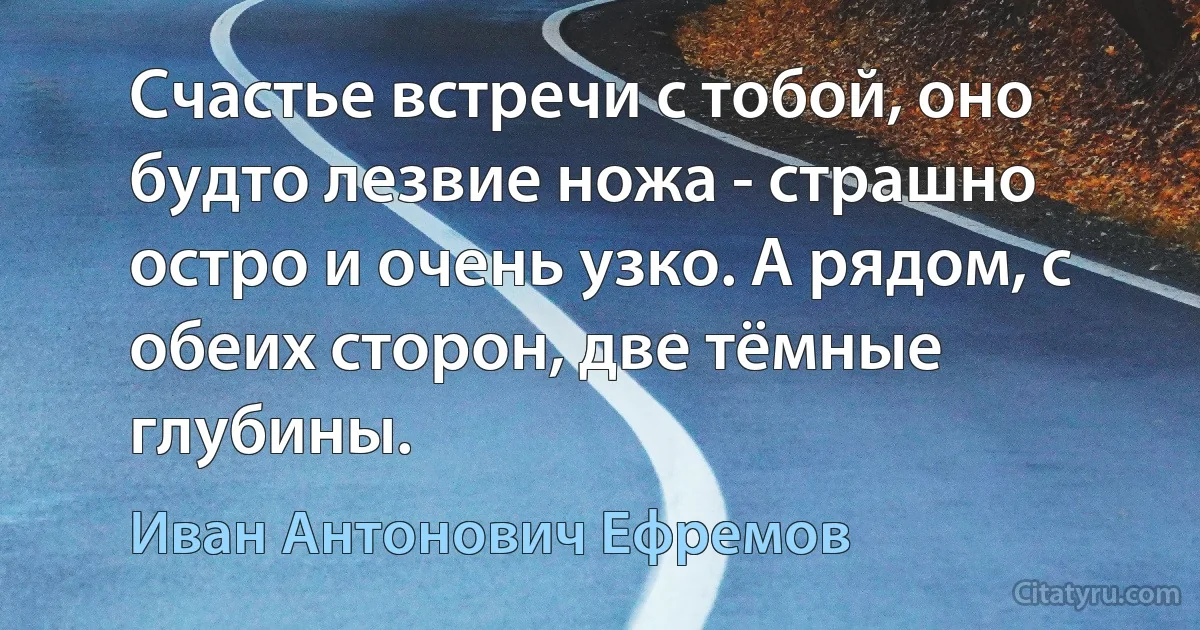 Счастье встречи с тобой, оно будто лезвие ножа - страшно остро и очень узко. А рядом, с обеих сторон, две тёмные глубины. (Иван Антонович Ефремов)