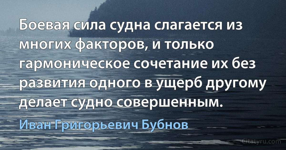 Боевая сила судна слагается из многих факторов, и только гармоническое сочетание их без развития одного в ущерб другому делает судно совершенным. (Иван Григорьевич Бубнов)