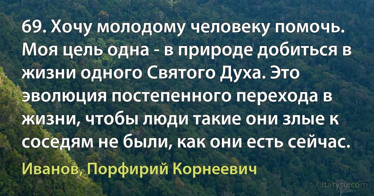 69. Хочу молодому человеку помочь. Моя цель одна - в природе добиться в жизни одного Святого Духа. Это эволюция постепенного перехода в жизни, чтобы люди такие они злые к соседям не были, как они есть сейчас. (Иванов, Порфирий Корнеевич)