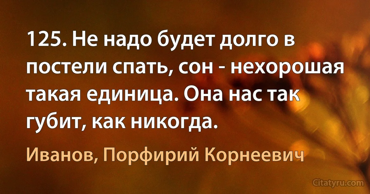 125. Не надо будет долго в постели спать, сон - нехорошая такая единица. Она нас так губит, как никогда. (Иванов, Порфирий Корнеевич)