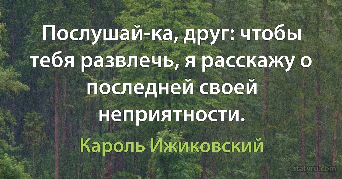 Послушай-ка, друг: чтобы тебя развлечь, я расскажу о последней своей неприятности. (Кароль Ижиковский)